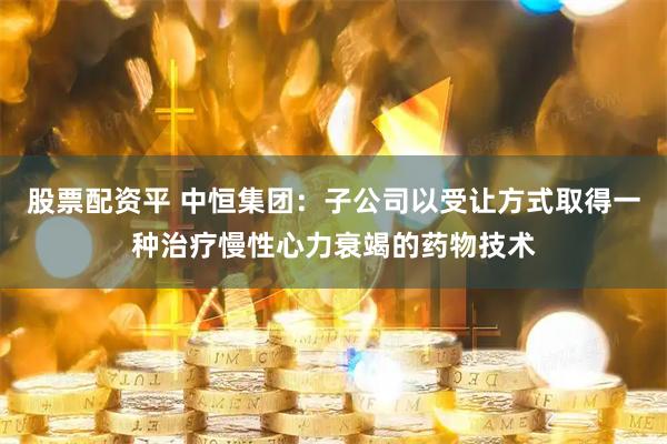 股票配资平 中恒集团：子公司以受让方式取得一种治疗慢性心力衰竭的药物技术