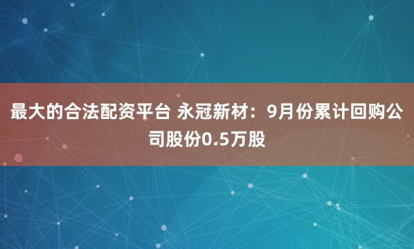 最大的合法配资平台 永冠新材：9月份累计回购公司股份0.5万股