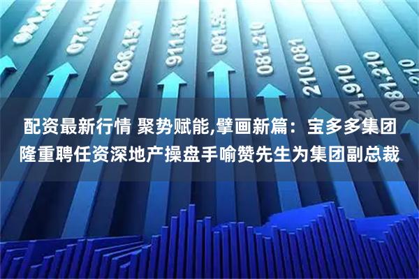 配资最新行情 聚势赋能,擘画新篇：宝多多集团隆重聘任资深地产操盘手喻赞先生为集团副总裁