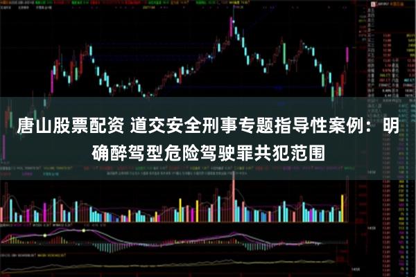 唐山股票配资 道交安全刑事专题指导性案例：明确醉驾型危险驾驶罪共犯范围