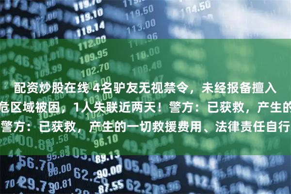 配资炒股在线 4名驴友无视禁令，未经报备擅入云南雨崩神湖未开发高危区域被困，1人失联近两天！警方：已获救，产生的一切救援费用、法律责任自行承担