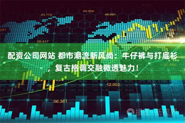 配资公司网站 都市潮流新风尚：牛仔裤与打底衫，复古格调交融微透魅力！