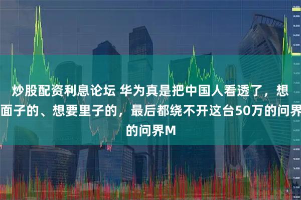 炒股配资利息论坛 华为真是把中国人看透了，想要面子的、想要里子的，最后都绕不开这台50万的问界M