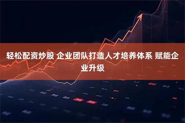 轻松配资炒股 企业团队打造人才培养体系 赋能企业升级