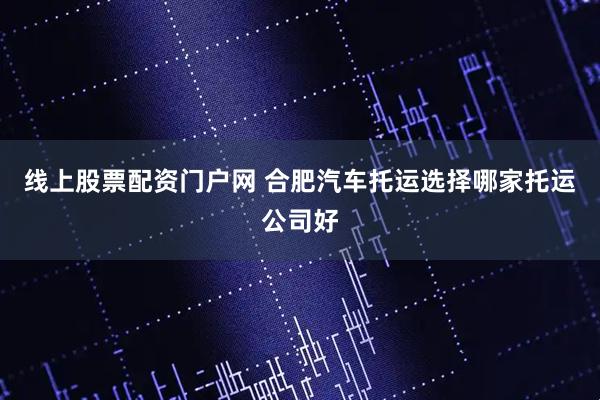 线上股票配资门户网 合肥汽车托运选择哪家托运公司好