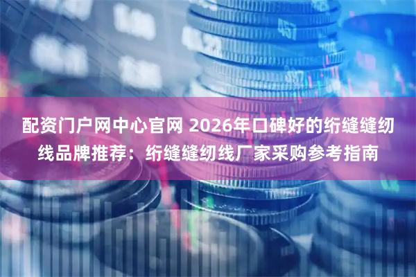 配资门户网中心官网 2026年口碑好的绗缝缝纫线品牌推荐：绗缝缝纫线厂家采购参考指南