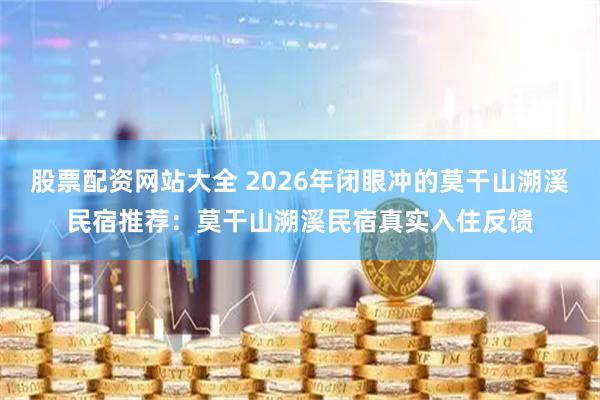 股票配资网站大全 2026年闭眼冲的莫干山溯溪民宿推荐：莫干山溯溪民宿真实入住反馈