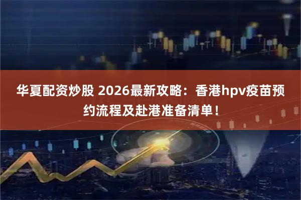华夏配资炒股 2026最新攻略：香港hpv疫苗预约流程及赴港准备清单！
